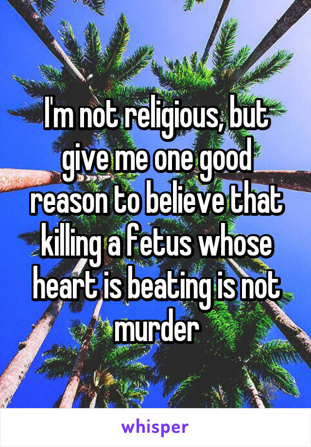 I'm not religious, but give me one good reason to believe that killing a fetus whose heart is beating is not murder