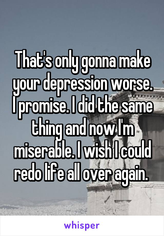 That's only gonna make your depression worse. I promise. I did the same thing and now I'm miserable. I wish I could redo life all over again. 