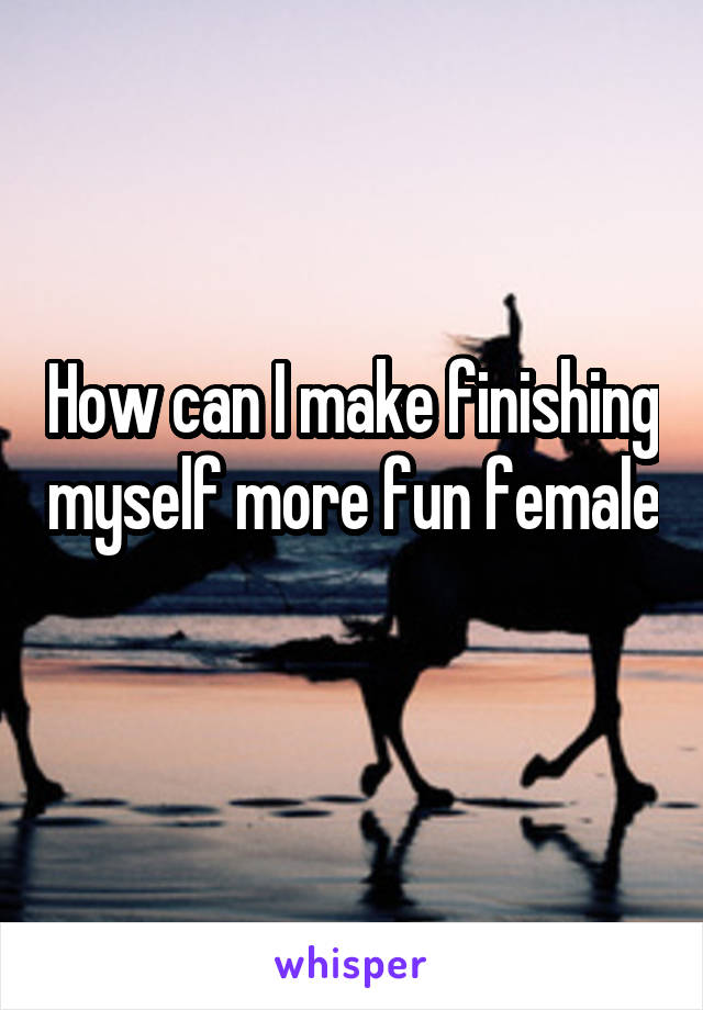 How can I make finishing myself more fun female 