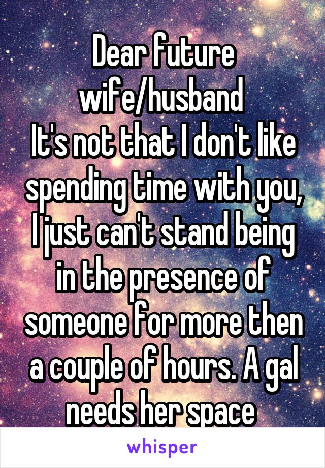 Dear future wife/husband 
It's not that I don't like spending time with you, I just can't stand being in the presence of someone for more then a couple of hours. A gal needs her space 