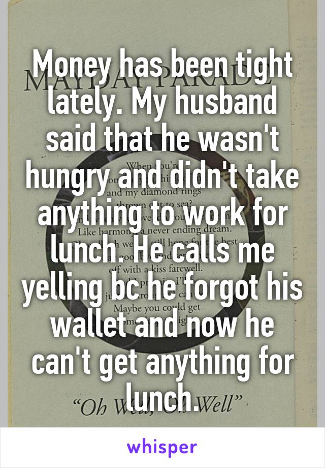 Money has been tight lately. My husband said that he wasn't hungry and didn't take anything to work for lunch. He calls me yelling bc he forgot his wallet and now he can't get anything for lunch.