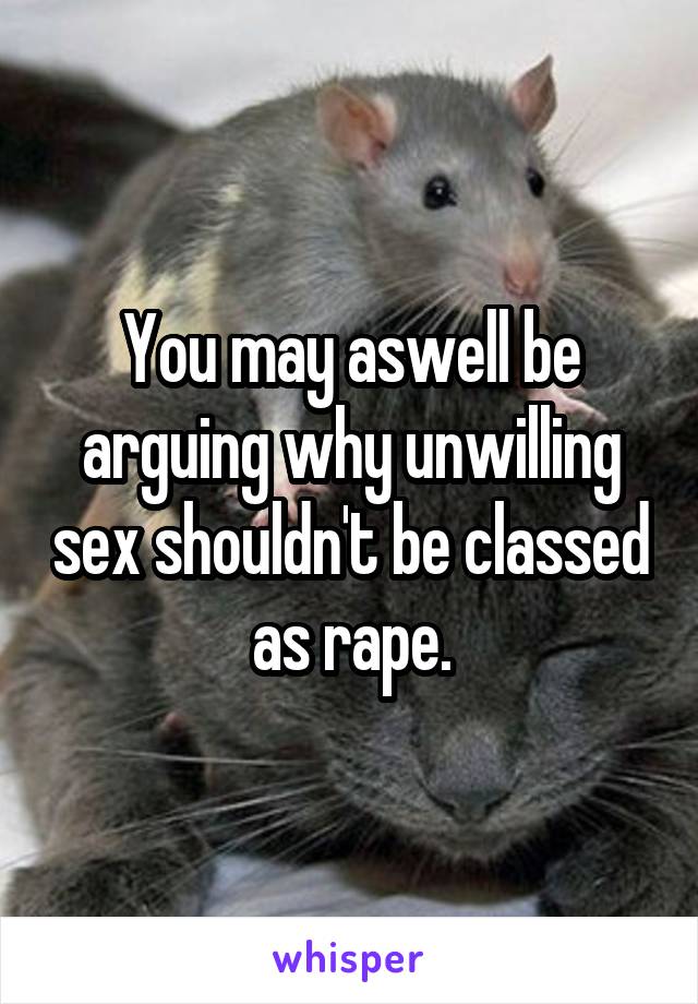 You may aswell be arguing why unwilling sex shouldn't be classed as rape.