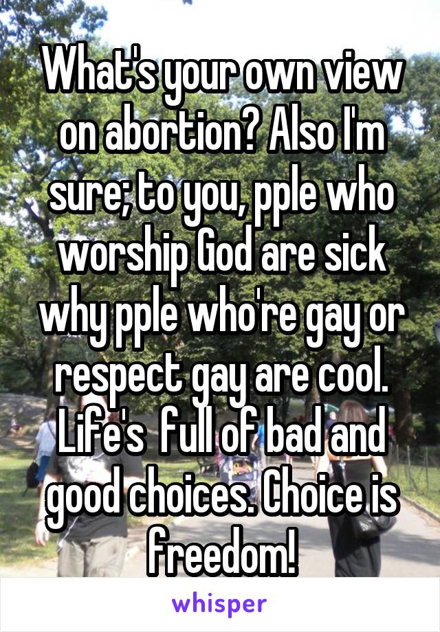 What's your own view on abortion? Also I'm sure; to you, pple who worship God are sick why pple who're gay or respect gay are cool. Life's  full of bad and good choices. Choice is freedom!