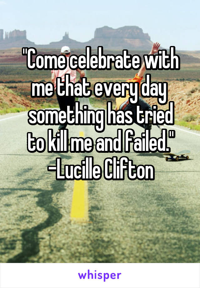 "Come celebrate with me that every day 
something has tried
to kill me and failed."
-Lucille Clifton

