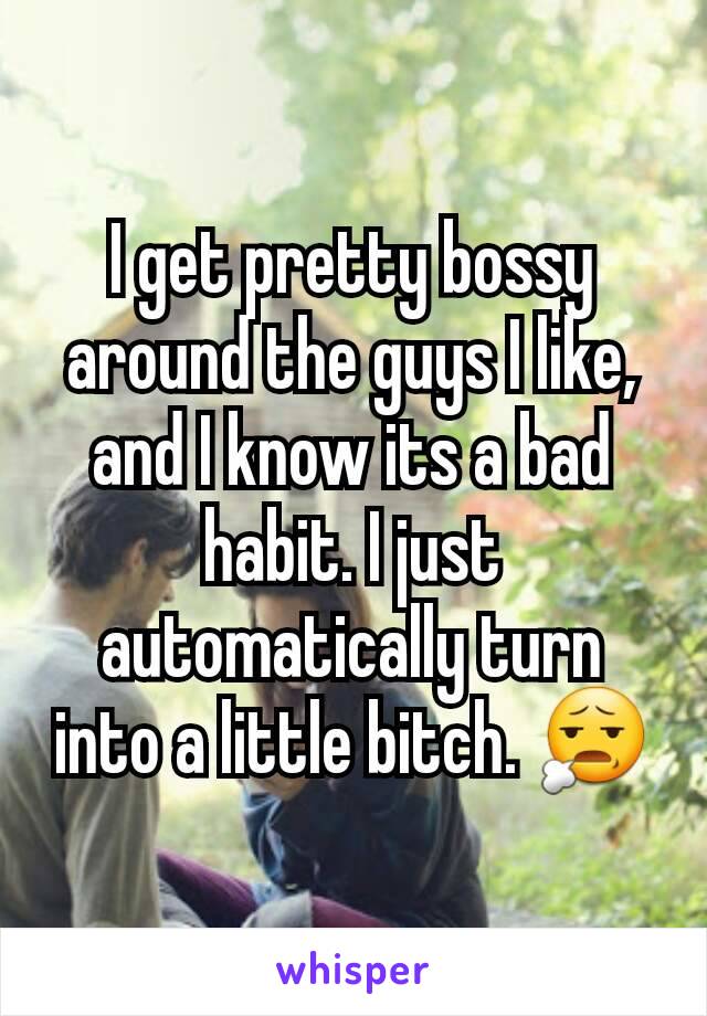 I get pretty bossy around the guys I like, and I know its a bad habit. I just automatically turn into a little bitch. 😧