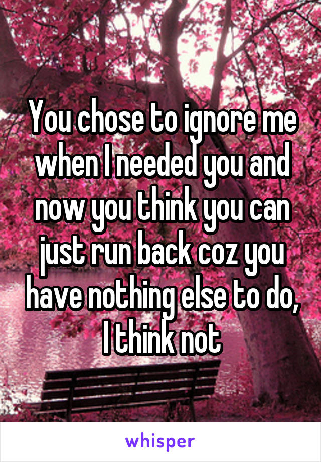 You chose to ignore me when I needed you and now you think you can just run back coz you have nothing else to do, I think not