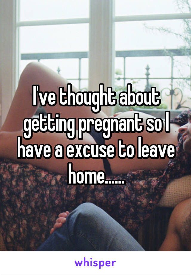 I've thought about getting pregnant so I have a excuse to leave home......