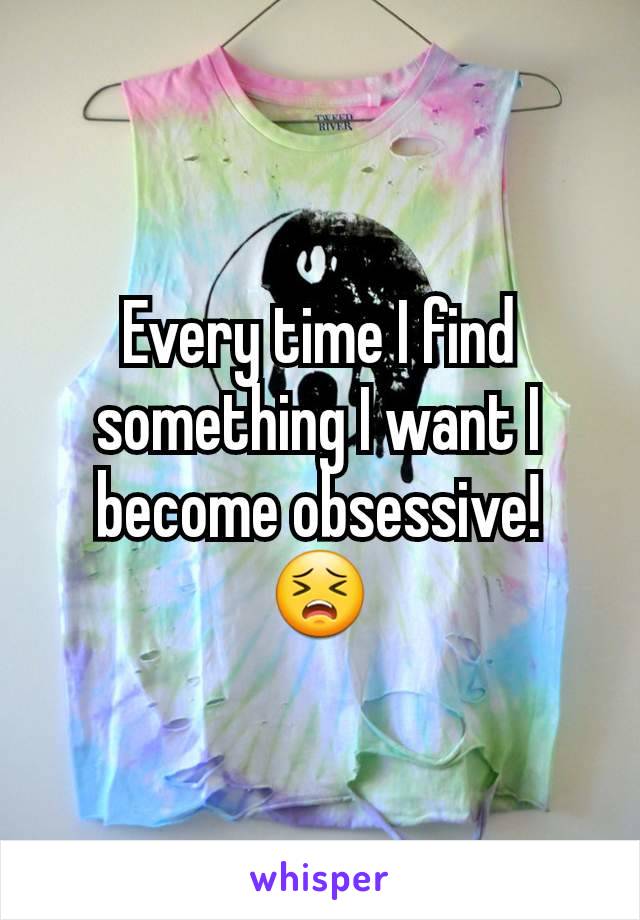 Every time I find something I want I become obsessive! 😣