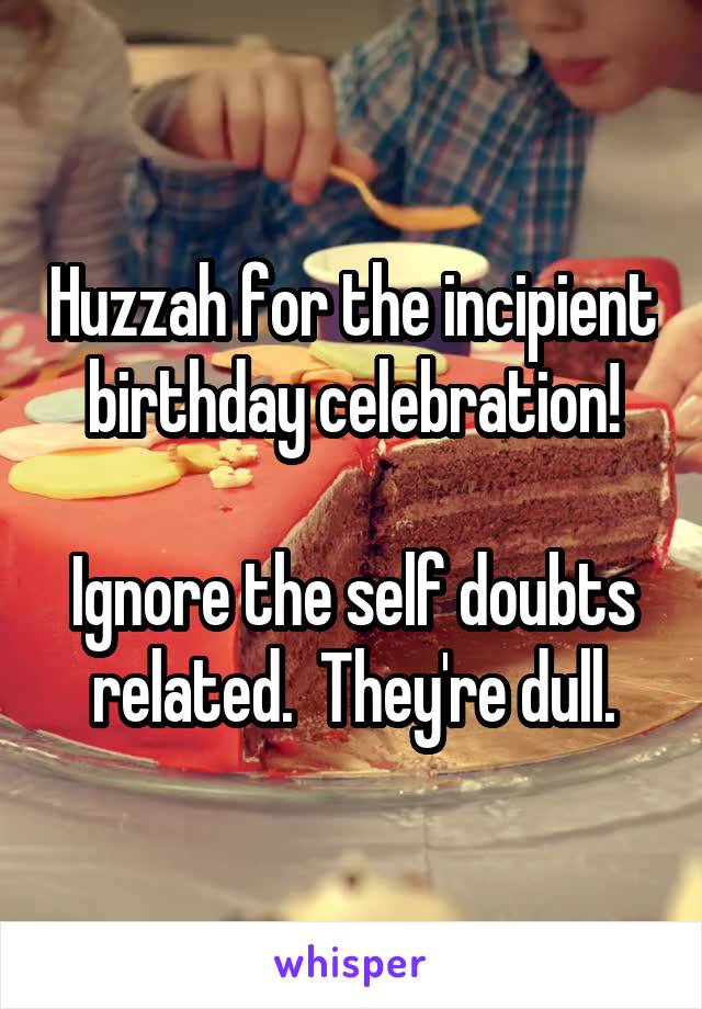 Huzzah for the incipient birthday celebration!

Ignore the self doubts related.  They're dull.