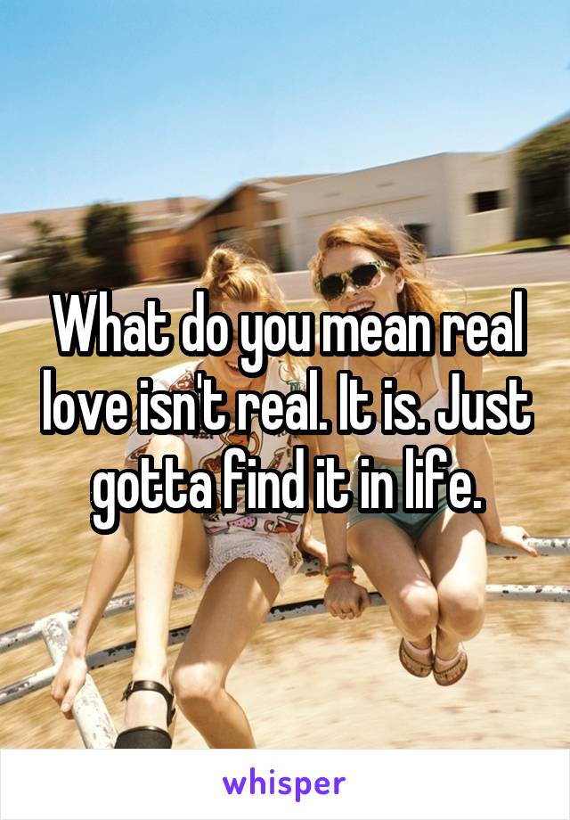 What do you mean real love isn't real. It is. Just gotta find it in life.