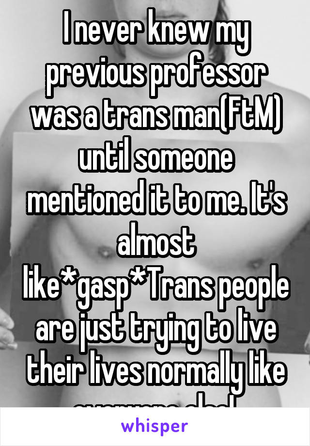 I never knew my previous professor was a trans man(FtM) until someone mentioned it to me. It's almost like*gasp*Trans people are just trying to live their lives normally like everyone else! 