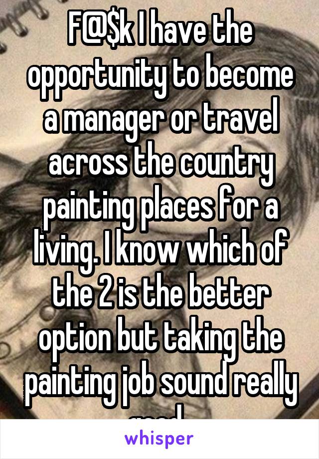 F@$k I have the opportunity to become a manager or travel across the country painting places for a living. I know which of the 2 is the better option but taking the painting job sound really good. 