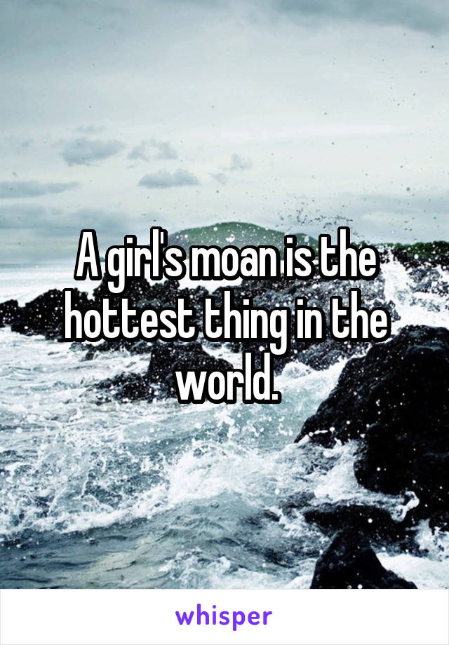 A girl's moan is the hottest thing in the world.