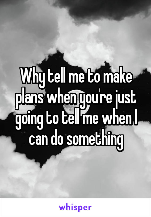 Why tell me to make plans when you're just going to tell me when I can do something