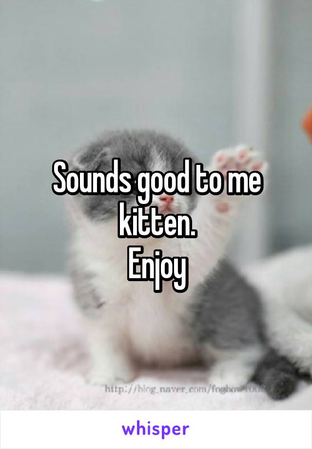 Sounds good to me kitten.
Enjoy