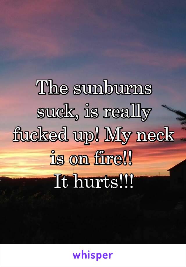 The sunburns suck, is really fucked up! My neck is on fire!! 
It hurts!!!