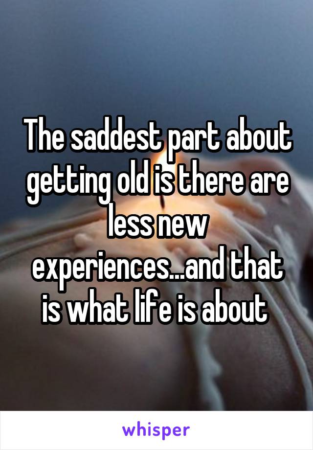 The saddest part about getting old is there are less new experiences...and that is what life is about 