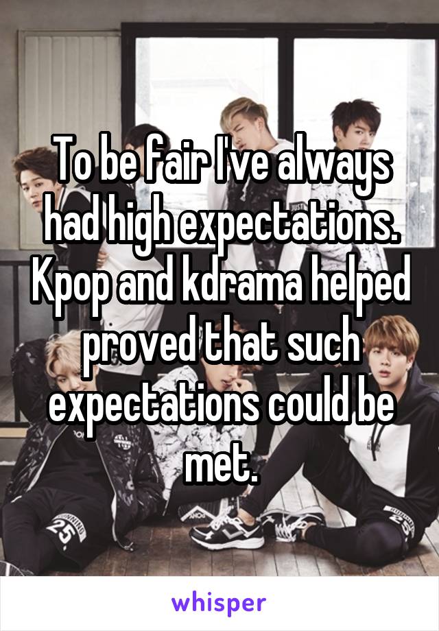 To be fair I've always had high expectations. Kpop and kdrama helped proved that such expectations could be met.