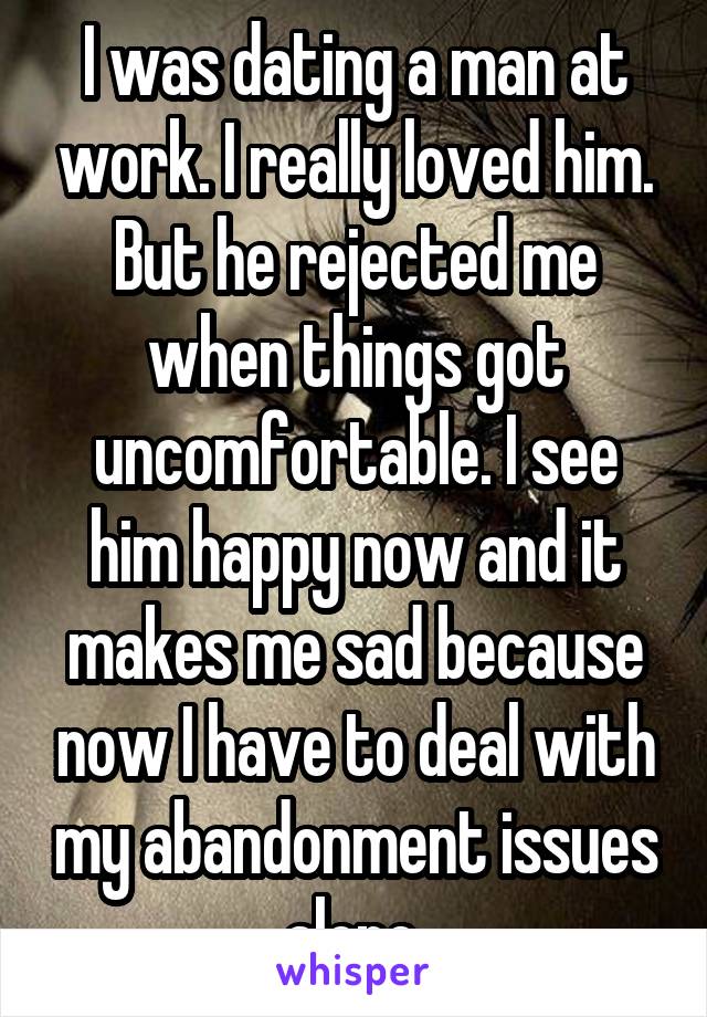 I was dating a man at work. I really loved him. But he rejected me when things got uncomfortable. I see him happy now and it makes me sad because now I have to deal with my abandonment issues alone.