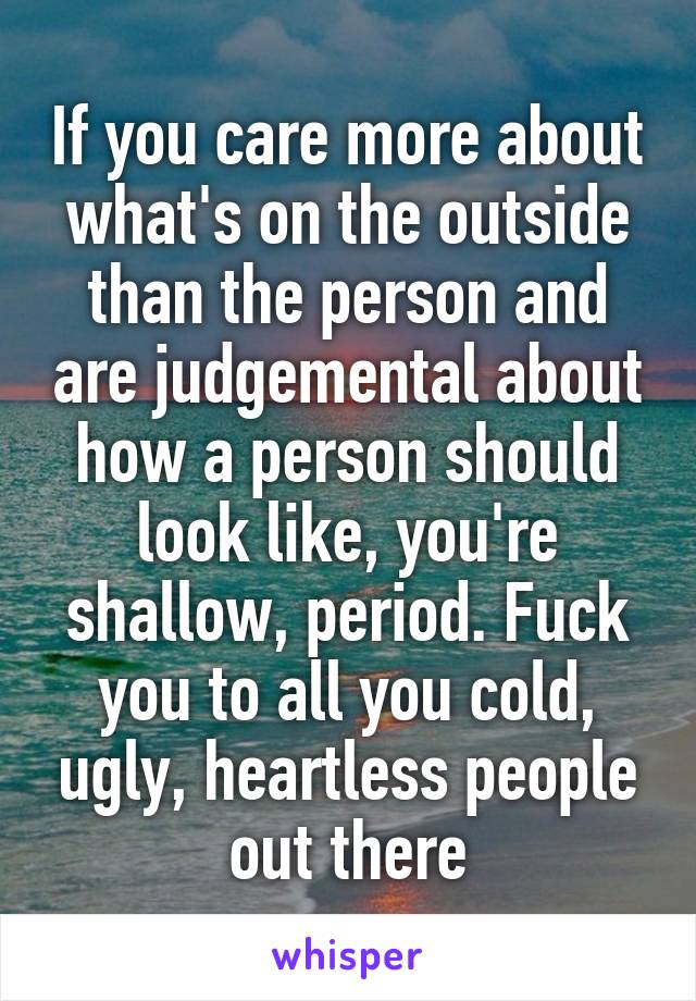 If you care more about what's on the outside than the person and are judgemental about how a person should look like, you're shallow, period. Fuck you to all you cold, ugly, heartless people out there