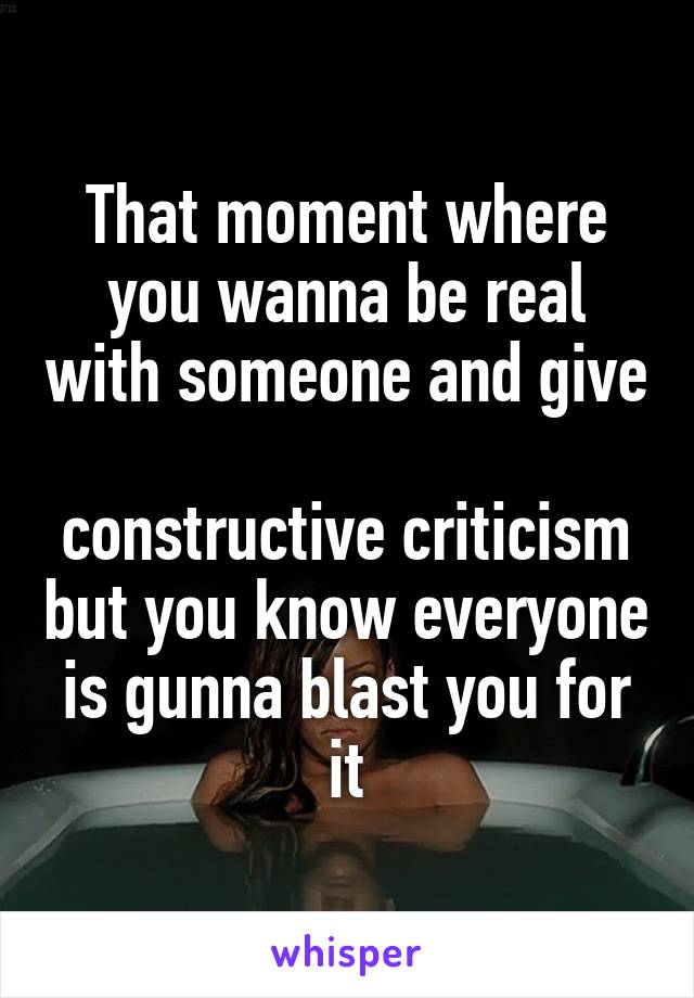 That moment where you wanna be real with someone and give 
constructive criticism but you know everyone is gunna blast you for it
