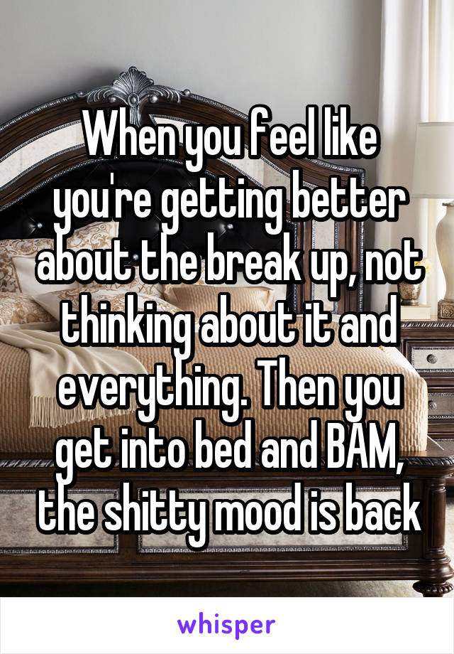 When you feel like you're getting better about the break up, not thinking about it and everything. Then you get into bed and BAM, the shitty mood is back