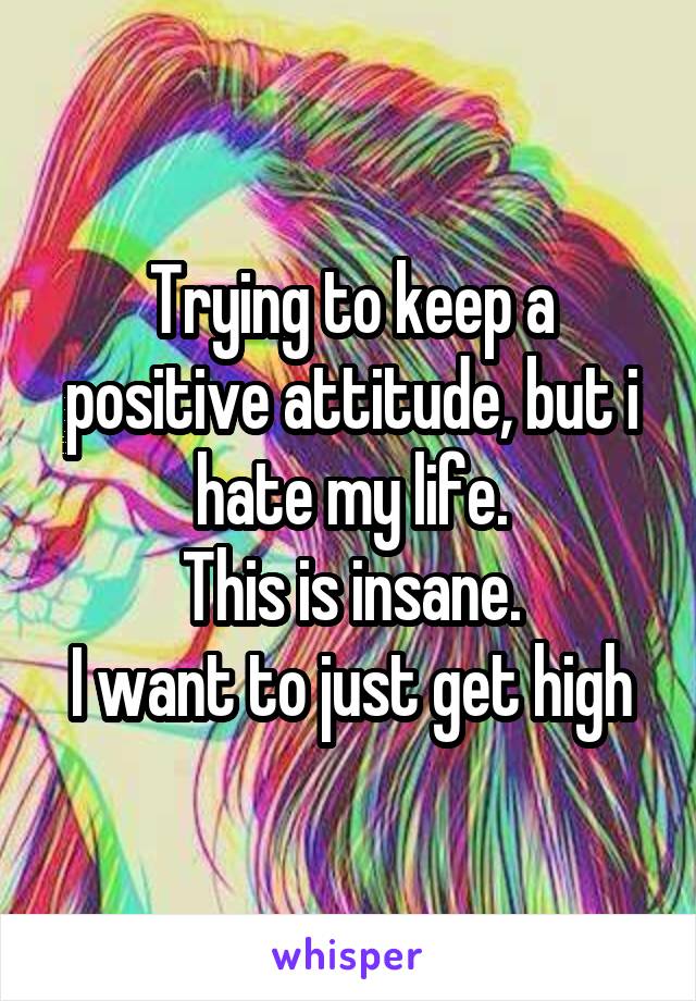 Trying to keep a positive attitude, but i hate my life.
This is insane.
I want to just get high