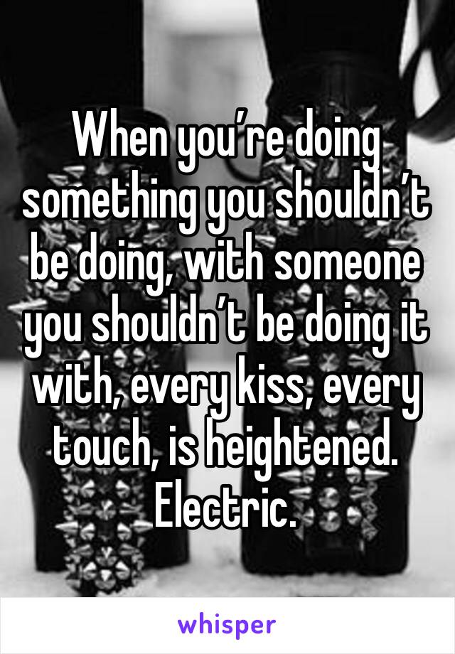 When you’re doing something you shouldn’t be doing, with someone you shouldn’t be doing it with, every kiss, every touch, is heightened. Electric.