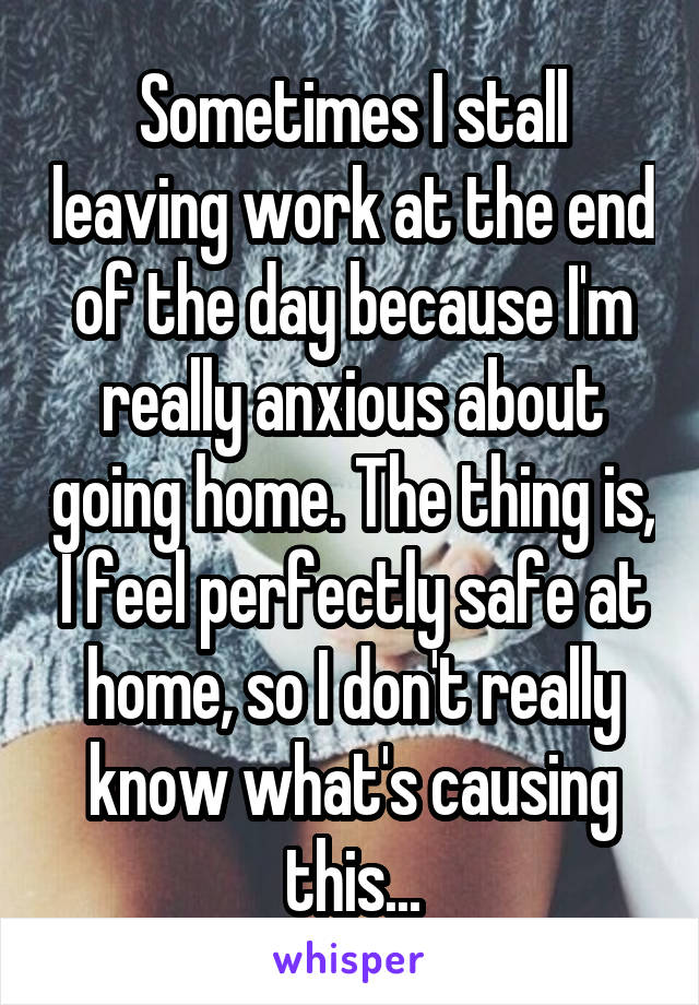 Sometimes I stall leaving work at the end of the day because I'm really anxious about going home. The thing is, I feel perfectly safe at home, so I don't really know what's causing this...