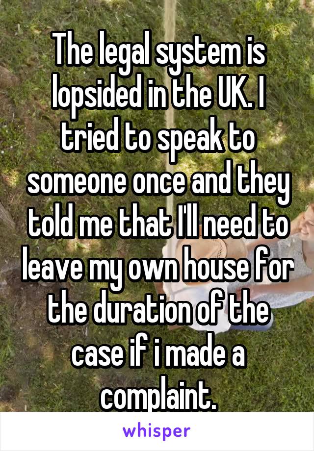 The legal system is lopsided in the UK. I tried to speak to someone once and they told me that I'll need to leave my own house for the duration of the case if i made a complaint.