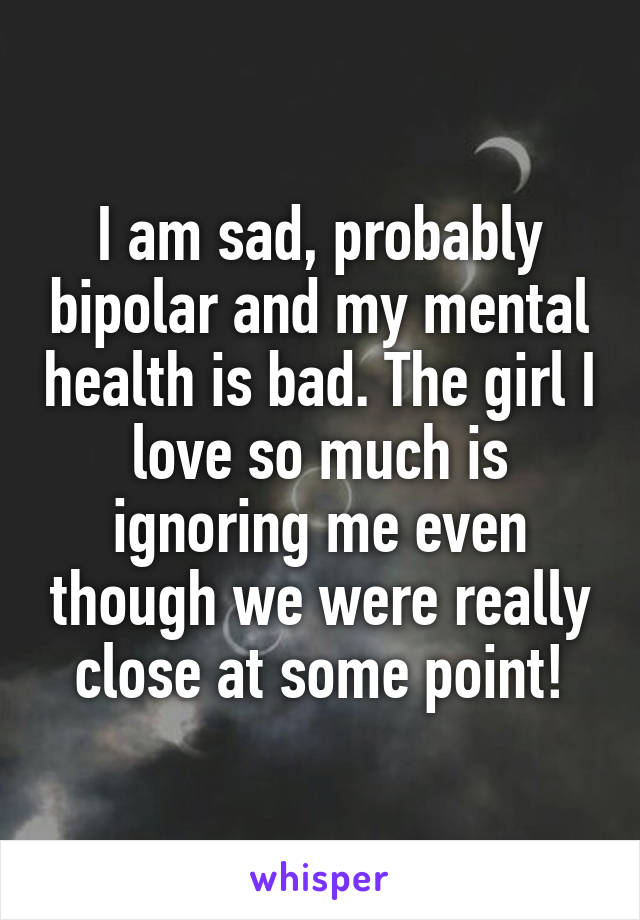 I am sad, probably bipolar and my mental health is bad. The girl I love so much is ignoring me even though we were really close at some point!