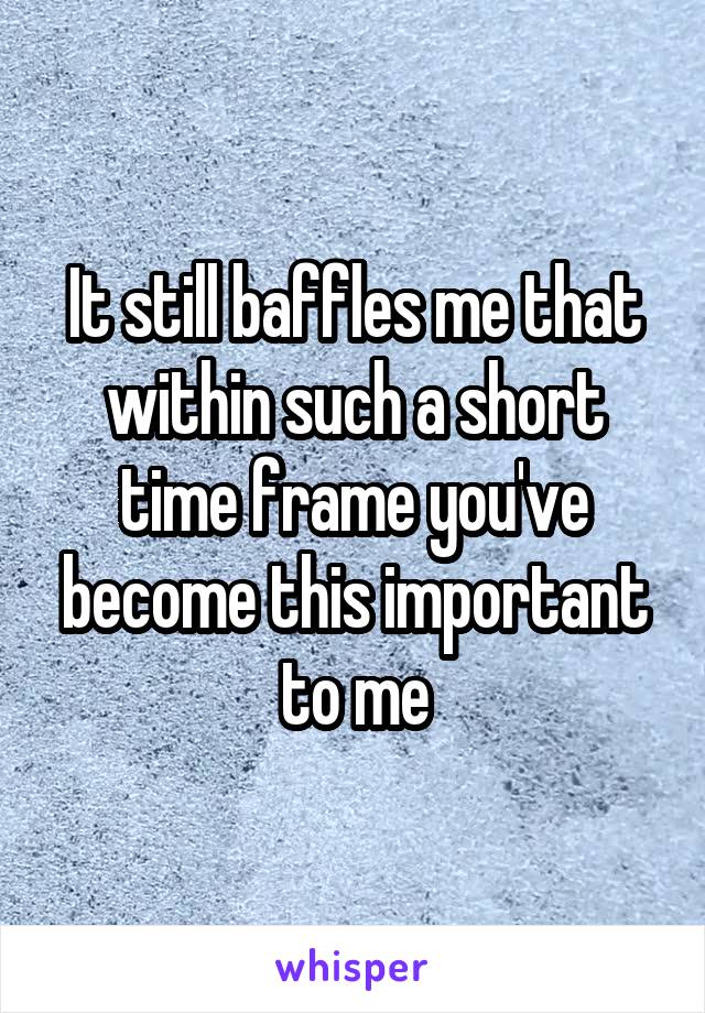 It still baffles me that within such a short time frame you've become this important to me