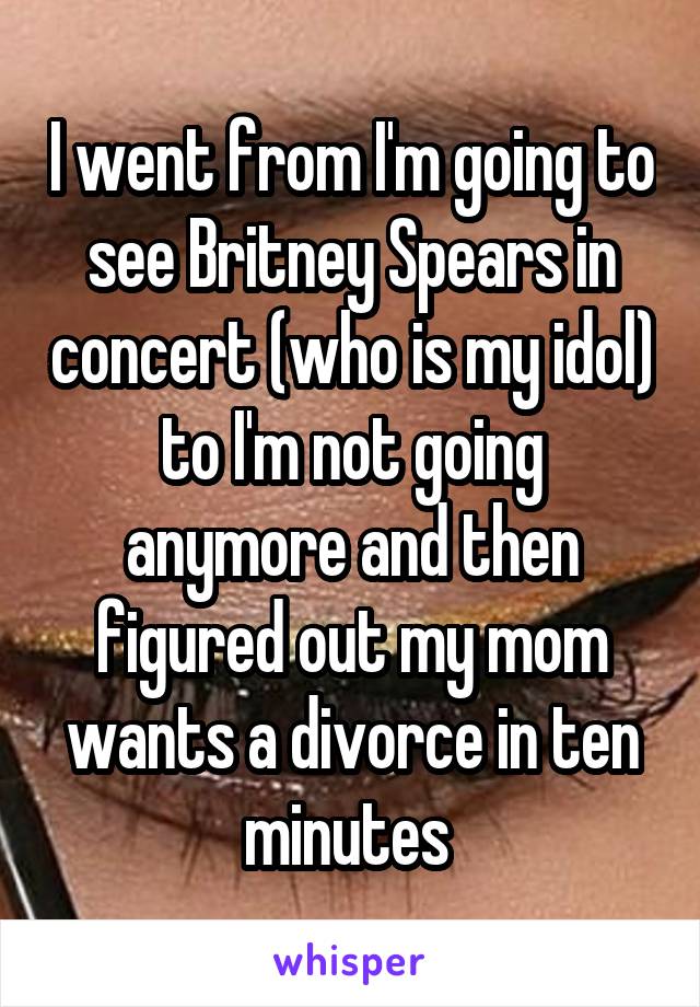 I went from I'm going to see Britney Spears in concert (who is my idol) to I'm not going anymore and then figured out my mom wants a divorce in ten minutes 