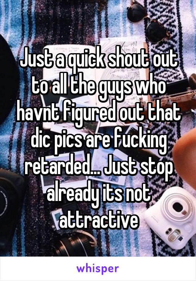 Just a quick shout out to all the guys who havnt figured out that dic pics are fucking retarded... Just stop already its not attractive