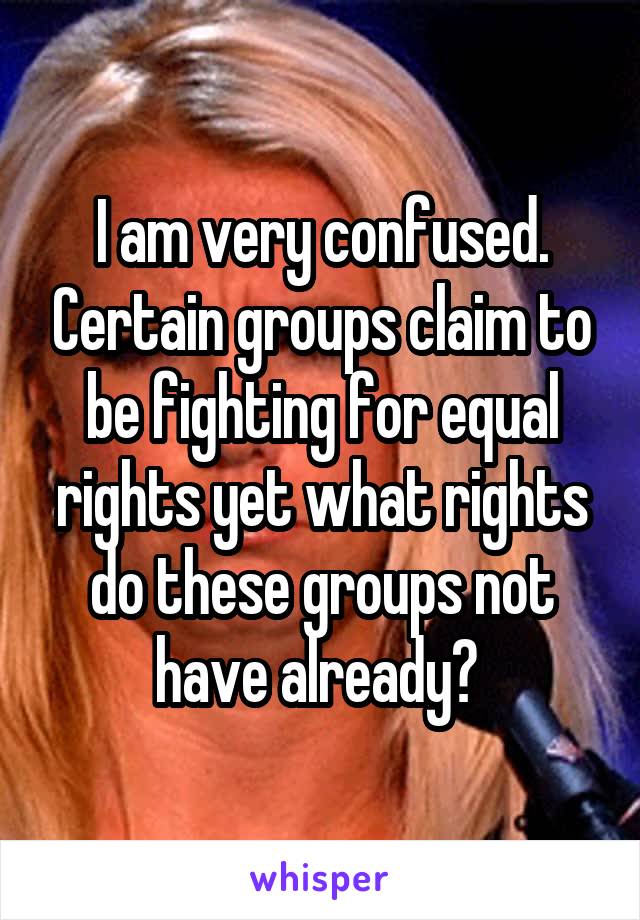 I am very confused. Certain groups claim to be fighting for equal rights yet what rights do these groups not have already? 