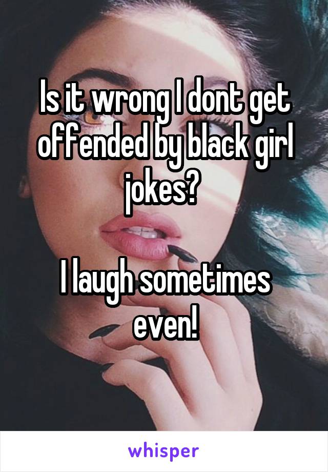 Is it wrong I dont get offended by black girl jokes? 

I laugh sometimes even!
