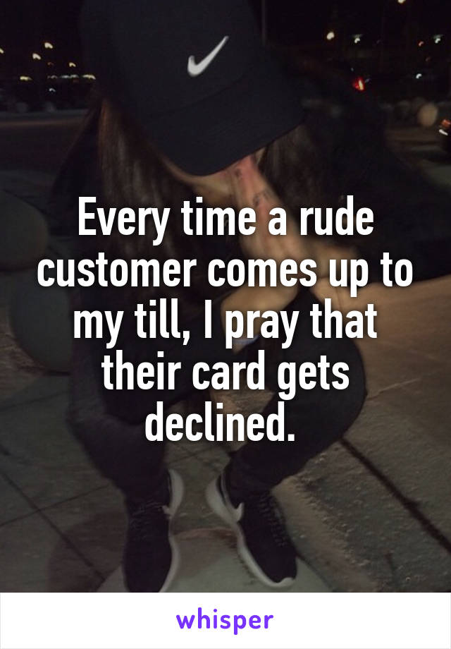 Every time a rude customer comes up to my till, I pray that their card gets declined. 