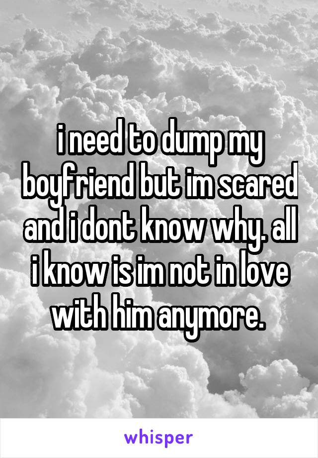 i need to dump my boyfriend but im scared and i dont know why. all i know is im not in love with him anymore. 