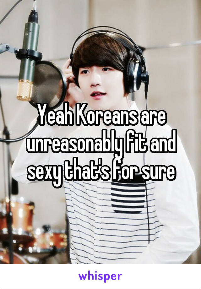 Yeah Koreans are unreasonably fit and sexy that's for sure