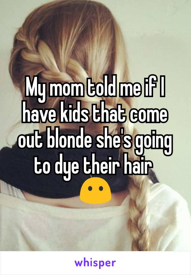 My mom told me if I have kids that come out blonde she's going to dye their hair 
😶