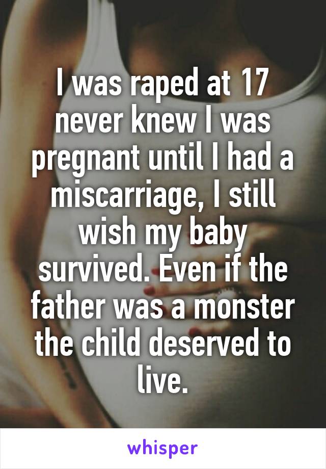 I was raped at 17 never knew I was pregnant until I had a miscarriage, I still wish my baby survived. Even if the father was a monster the child deserved to live.