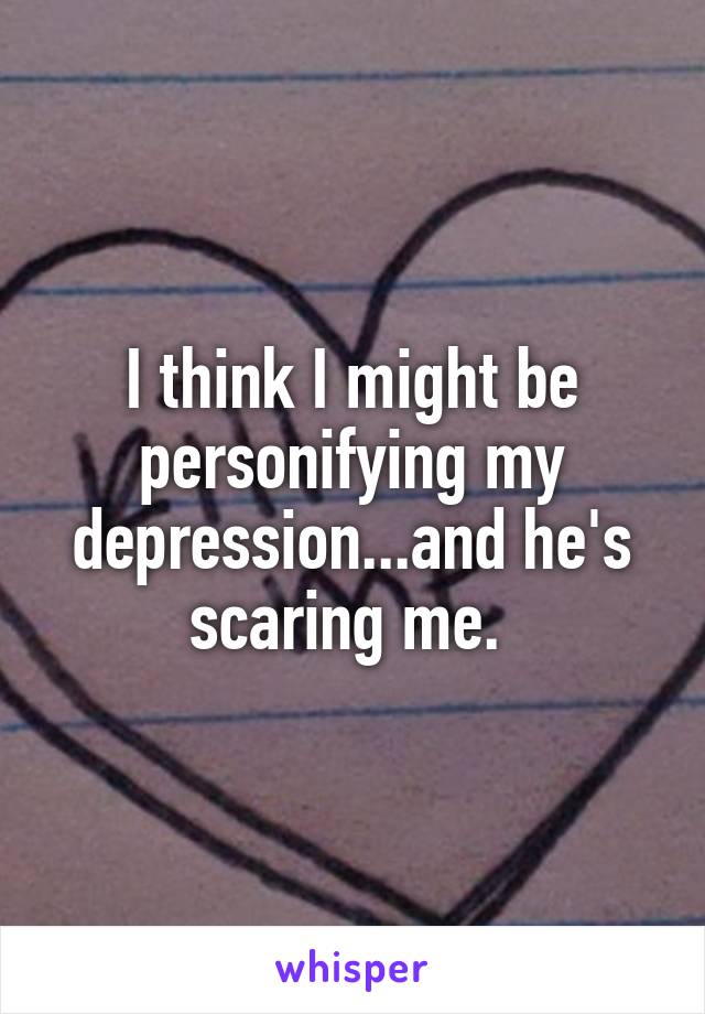 I think I might be personifying my depression...and he's scaring me. 