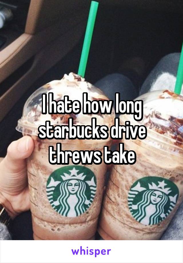 I hate how long starbucks drive threws take