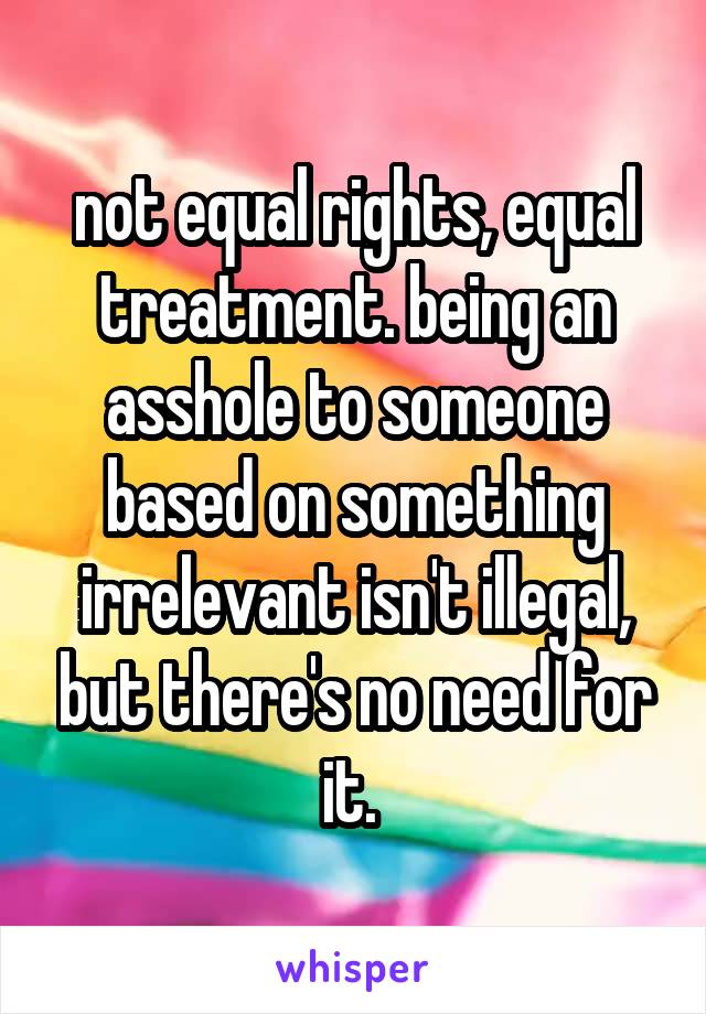 not equal rights, equal treatment. being an asshole to someone based on something irrelevant isn't illegal, but there's no need for it. 