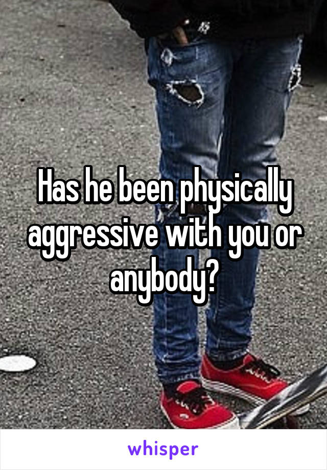 Has he been physically aggressive with you or anybody?