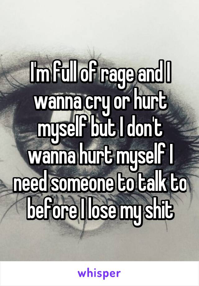 I'm full of rage and I wanna cry or hurt myself but I don't wanna hurt myself I need someone to talk to before I lose my shit