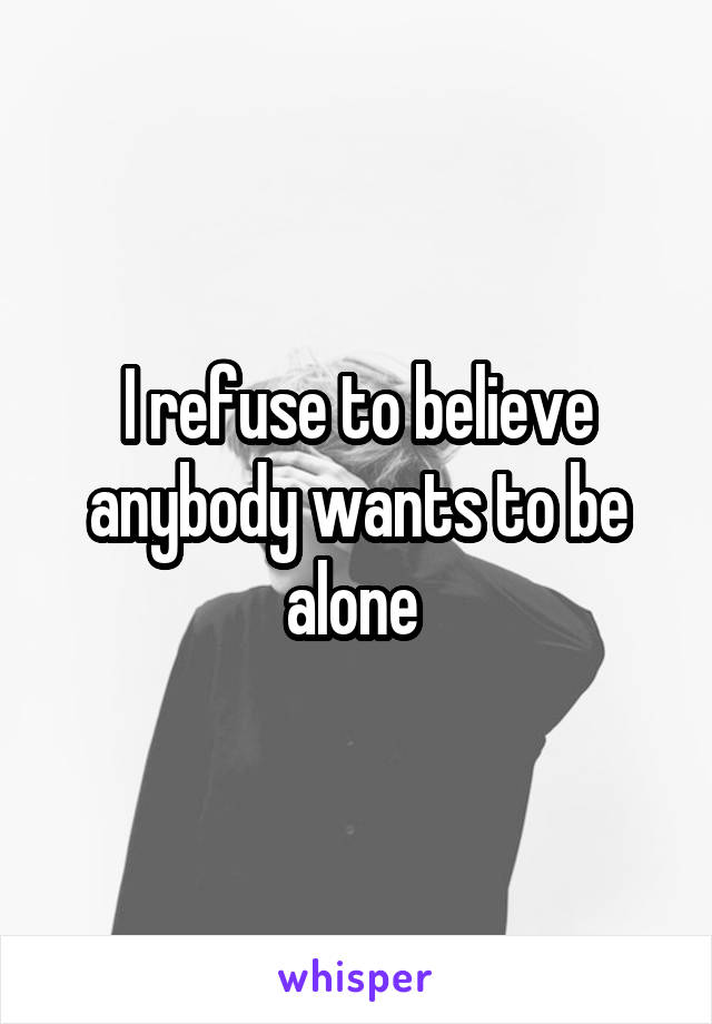 I refuse to believe anybody wants to be alone 