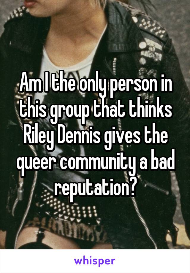 Am I the only person in this group that thinks Riley Dennis gives the queer community a bad reputation?