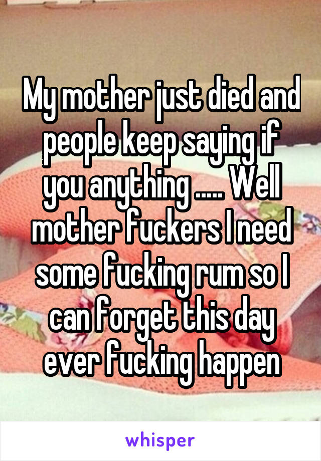 My mother just died and people keep saying if you anything ..... Well mother fuckers I need some fucking rum so I can forget this day ever fucking happen