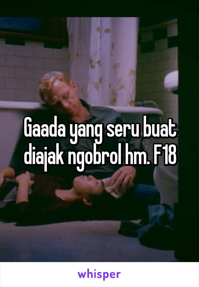 Gaada yang seru buat diajak ngobrol hm. F18